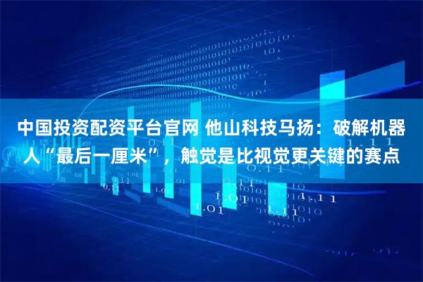 中国投资配资平台官网 他山科技马扬：破解机器人“最后一厘米”，触觉是比视觉更关键的赛点