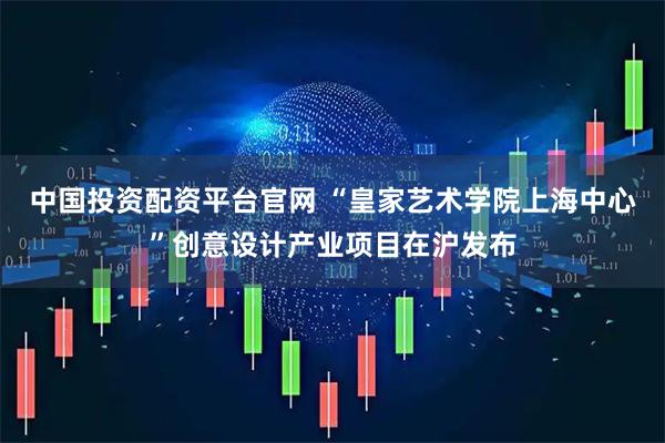 中国投资配资平台官网 “皇家艺术学院上海中心”创意设计产业项目在沪发布