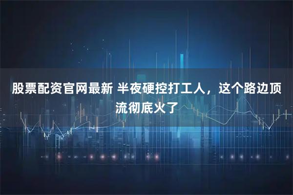 股票配资官网最新 半夜硬控打工人，这个路边顶流彻底火了