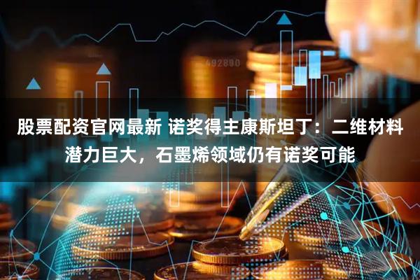 股票配资官网最新 诺奖得主康斯坦丁：二维材料潜力巨大，石墨烯领域仍有诺奖可能