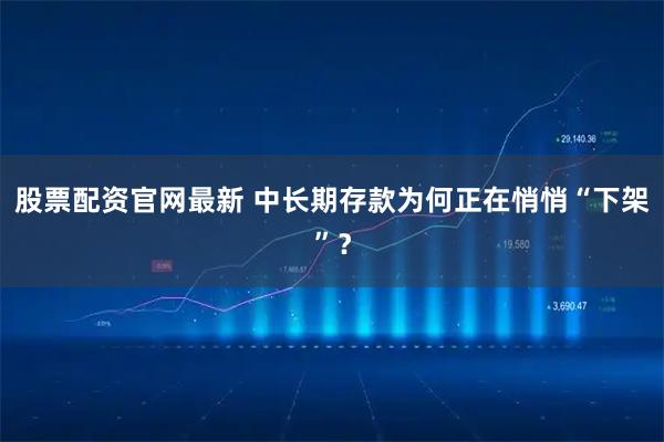 股票配资官网最新 中长期存款为何正在悄悄“下架”？