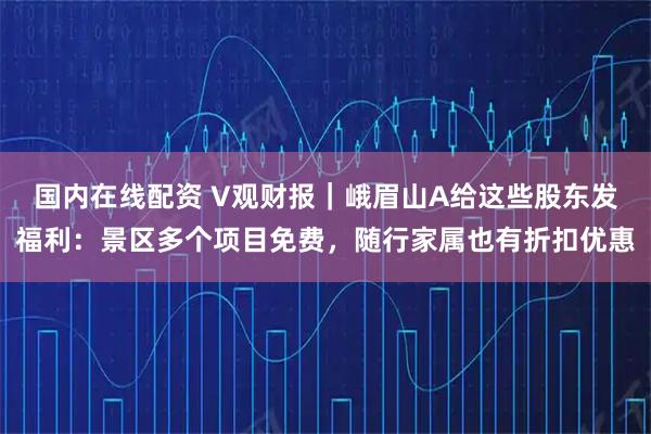 国内在线配资 V观财报｜峨眉山A给这些股东发福利：景区多个项目免费，随行家属也有折扣优惠
