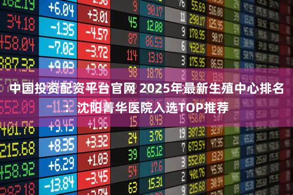 中国投资配资平台官网 2025年最新生殖中心排名：沈阳菁华医院入选TOP推荐