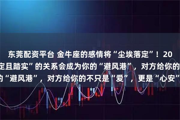 东莞配资平台 金牛座的感情将“尘埃落定”！2026年上半年，一段“稳定且踏实”的关系会成为你的“避风港”，对方给你的不只是“爱”，更是“心安”！