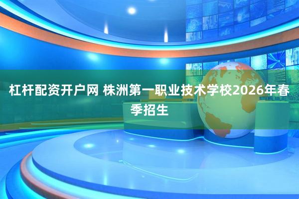 杠杆配资开户网 株洲第一职业技术学校2026年春季招生