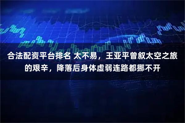 合法配资平台排名 太不易，王亚平曾叙太空之旅的艰辛，降落后身体虚弱连路都挪不开