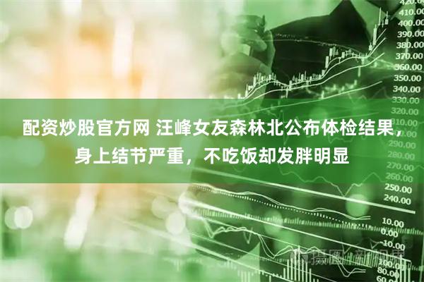 配资炒股官方网 汪峰女友森林北公布体检结果，身上结节严重，不吃饭却发胖明显