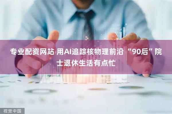 专业配资网站 用AI追踪核物理前沿 “90后”院士退休生活有点忙