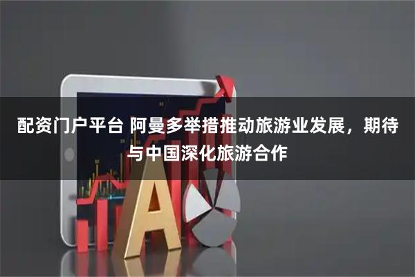 配资门户平台 阿曼多举措推动旅游业发展，期待与中国深化旅游合作