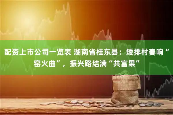 配资上市公司一览表 湖南省桂东县：矮排村奏响“窑火曲”，振兴路结满“共富果”