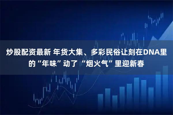 炒股配资最新 年货大集、多彩民俗让刻在DNA里的“年味”动了 “烟火气”里迎新春