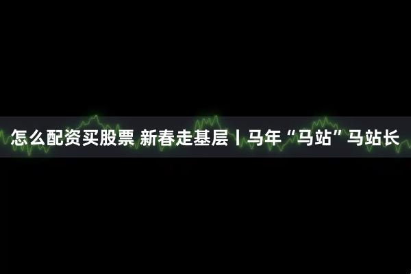 怎么配资买股票 新春走基层丨马年“马站”马站长