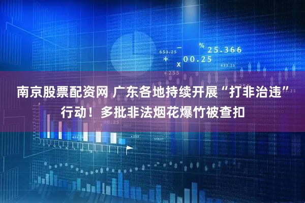 南京股票配资网 广东各地持续开展“打非治违”行动!多批非法烟花爆竹被查扣