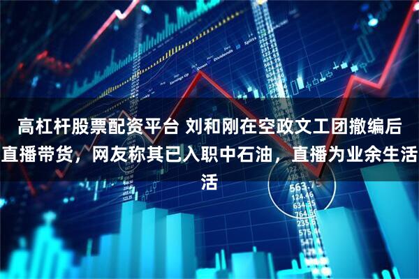 高杠杆股票配资平台 刘和刚在空政文工团撤编后直播带货，网友称其已入职中石油，直播为业余生活