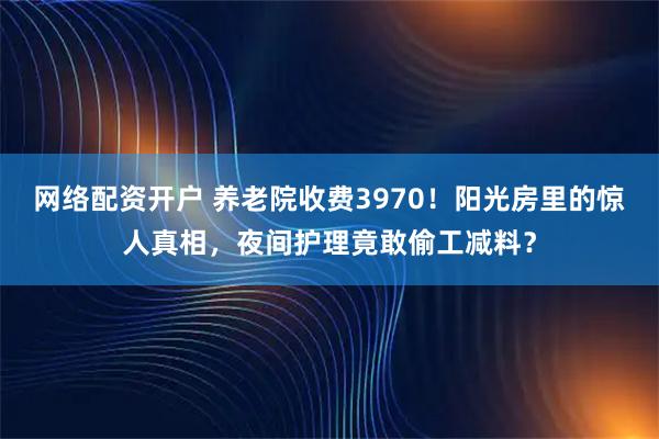 网络配资开户 养老院收费3970！阳光房里的惊人真相，夜间护理竟敢偷工减料？
