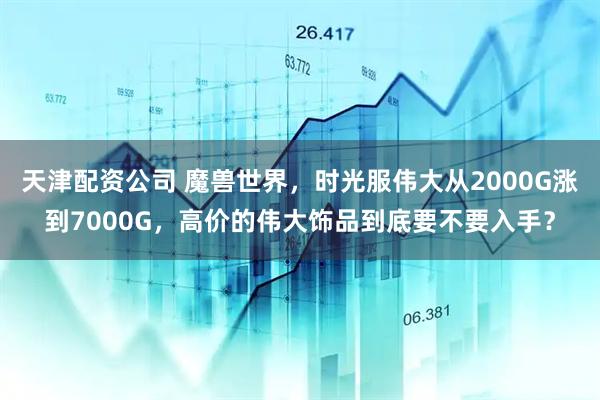 天津配资公司 魔兽世界，时光服伟大从2000G涨到7000G，高价的伟大饰品到底要不要入手？
