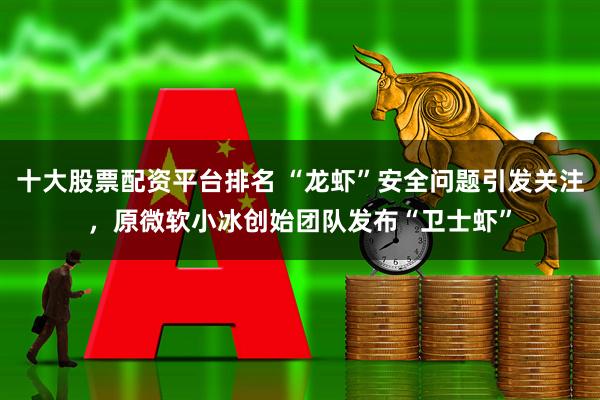 十大股票配资平台排名 “龙虾”安全问题引发关注，原微软小冰创始团队发布“卫士虾”