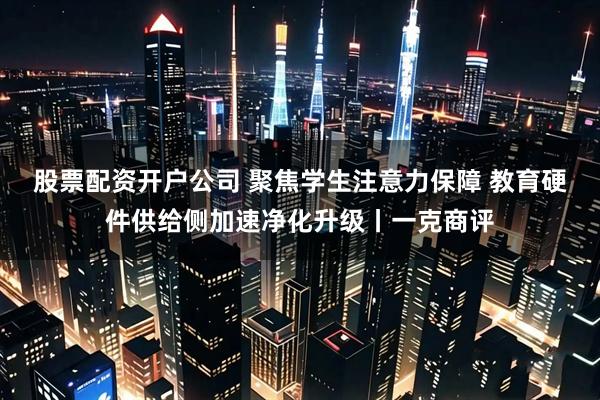 股票配资开户公司 聚焦学生注意力保障 教育硬件供给侧加速净化升级丨一克商评