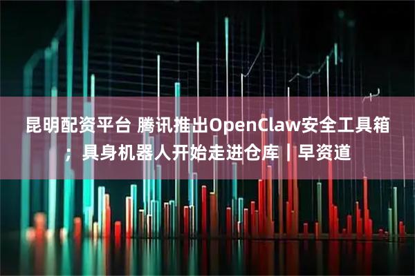 昆明配资平台 腾讯推出OpenClaw安全工具箱；具身机器人开始走进仓库｜早资道