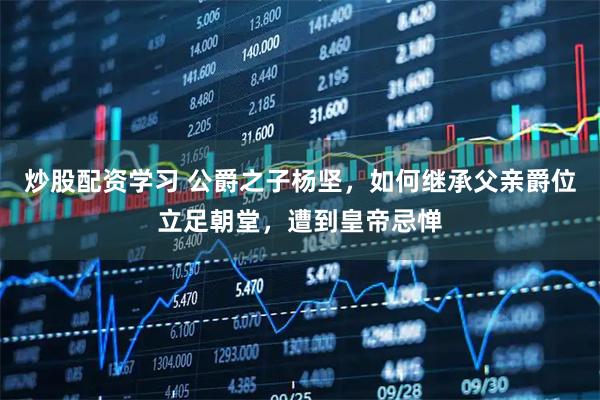 炒股配资学习 公爵之子杨坚，如何继承父亲爵位立足朝堂，遭到皇帝忌惮