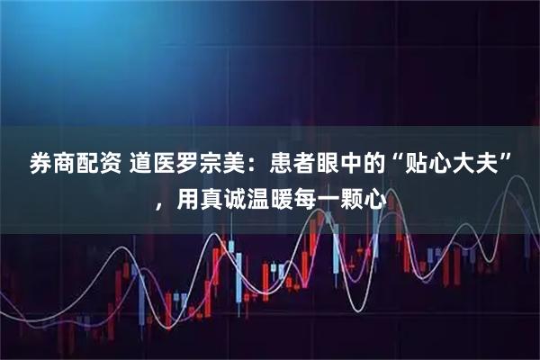 券商配资 道医罗宗美：患者眼中的“贴心大夫”，用真诚温暖每一颗心