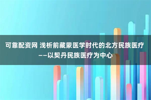 可靠配资网 浅析前藏蒙医学时代的北方民族医疗 ——以契丹民族医疗为中心