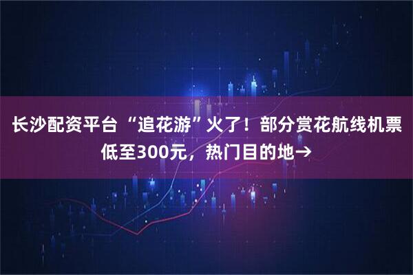 长沙配资平台 “追花游”火了！部分赏花航线机票低至300元，热门目的地→