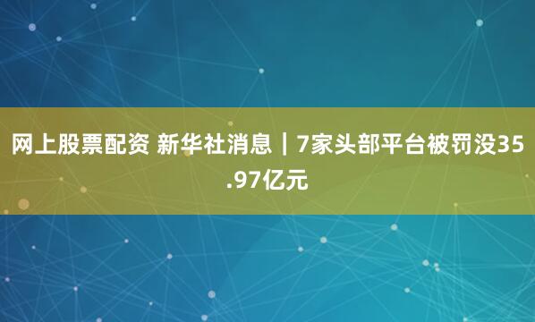 网上股票配资 新华社消息｜7家头部平台被罚没35.97亿元