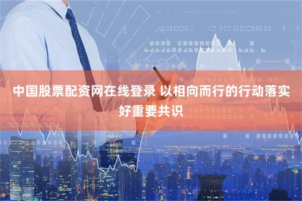 中国股票配资网在线登录 以相向而行的行动落实好重要共识