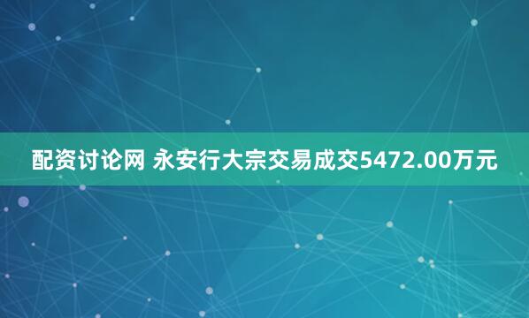 配资讨论网 永安行大宗交易成交5472.00万元